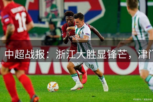 中超战报：浙江大胜显锋芒，津门虎凭吴兴涵首球扳平