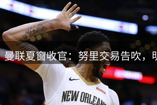 曼联夏窗收官：努里交易告吹，明年锁定霍尔