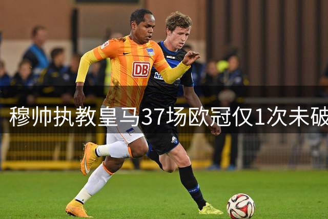 穆帅执教皇马37场欧冠仅1次未破门 创赛事进球率纪录