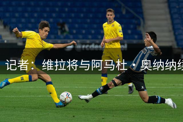 记者：维拉将与阿马杜·奥纳纳续约至2031年，官宣即将到来
