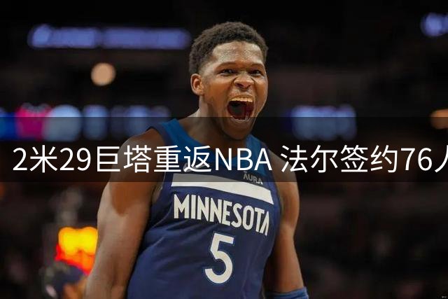 2米29巨塔重返NBA 法尔签约76人盼再续前缘